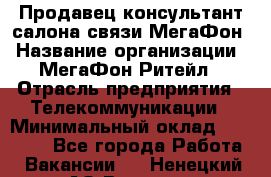 Продавец-консультант салона связи МегаФон › Название организации ­ МегаФон Ритейл › Отрасль предприятия ­ Телекоммуникации › Минимальный оклад ­ 35 000 - Все города Работа » Вакансии   . Ненецкий АО,Вижас д.